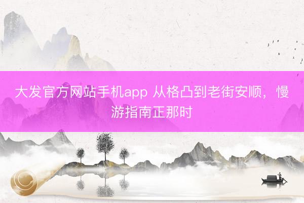 大发官方网站手机app 从格凸到老街安顺，慢游指南正那时