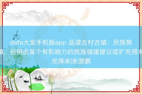 dafa大发手机版app 品读古村古镇：民族聚居的村镇，俗例由某个有影响力的民族骁雄提议或扩充得来|余源鹏