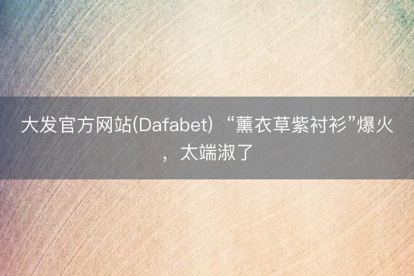 大发官方网站(Dafabet)  “薰衣草紫衬衫”爆火，太端淑了