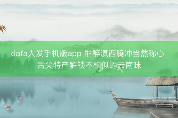 dafa大发手机版app 酣醉滇西腾冲当然称心 舌尖特产解锁不相似的云南味