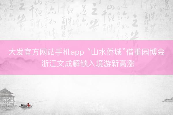 大发官方网站手机app “山水侨城”借重园博会 浙江文成解锁入境游新高涨
