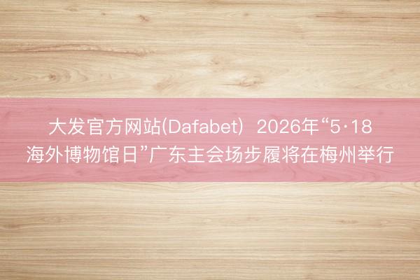 大发官方网站(Dafabet)  2026年“5·18海外博物馆日”广东主会场步履将在梅州举行
