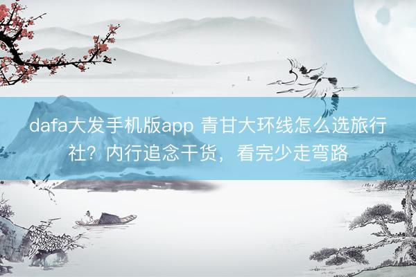 dafa大发手机版app 青甘大环线怎么选旅行社？内行追念干货，看完少走弯路