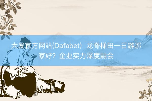 大发官方网站(Dafabet)  龙脊梯田一日游哪家好？企业实力深度融会