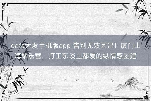 dafa大发手机版app 告别无效团建！厦门山海聚乐营，打工东谈主都爱的纵情感团建
