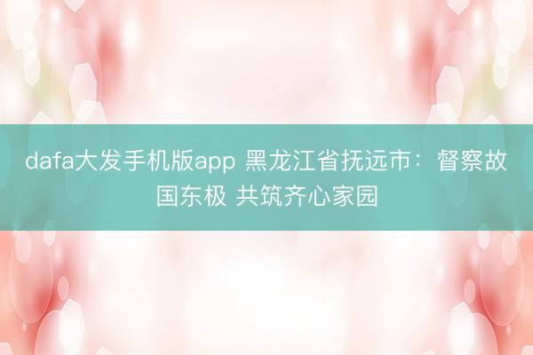 dafa大发手机版app 黑龙江省抚远市：督察故国东极 共筑齐心家园