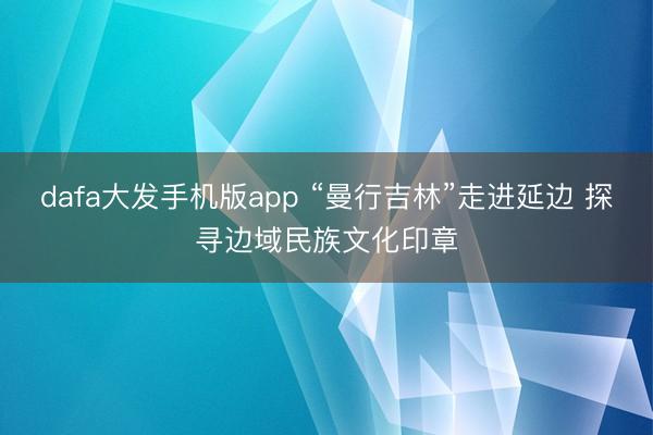 dafa大发手机版app “曼行吉林”走进延边 探寻边域民族文化印章