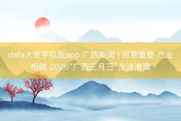 dafa大发手机版app 广西新闻 | 民意重叠 产业相融 2026“广西三月三”走进港澳