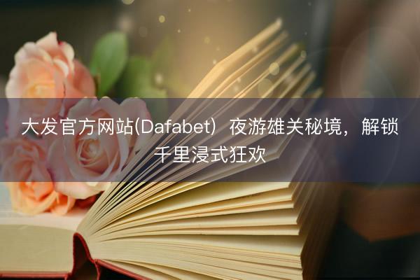 大发官方网站(Dafabet)  夜游雄关秘境，解锁千里浸式狂欢