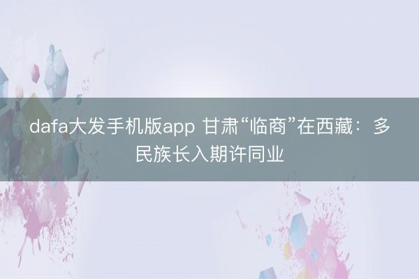 dafa大发手机版app 甘肃“临商”在西藏：多民族长入期许同业
