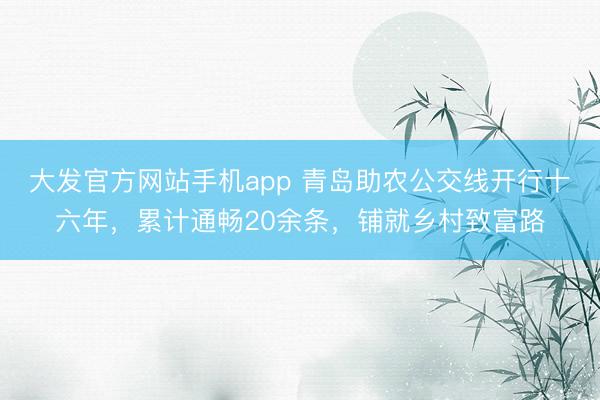 大发官方网站手机app 青岛助农公交线开行十六年，累计通畅20余条，铺就乡村致富路