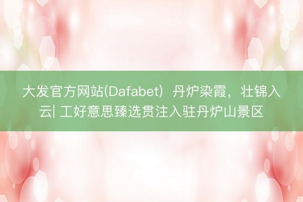 大发官方网站(Dafabet)  丹炉染霞，壮锦入云| 工好意思臻选贯注入驻丹炉山景区