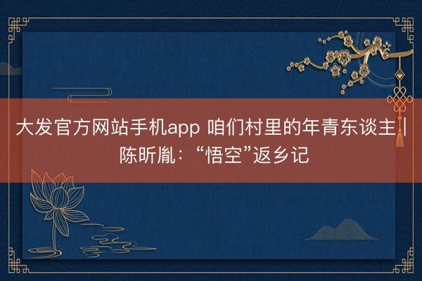 大发官方网站手机app 咱们村里的年青东谈主 | 陈昕胤:“悟空”返乡记