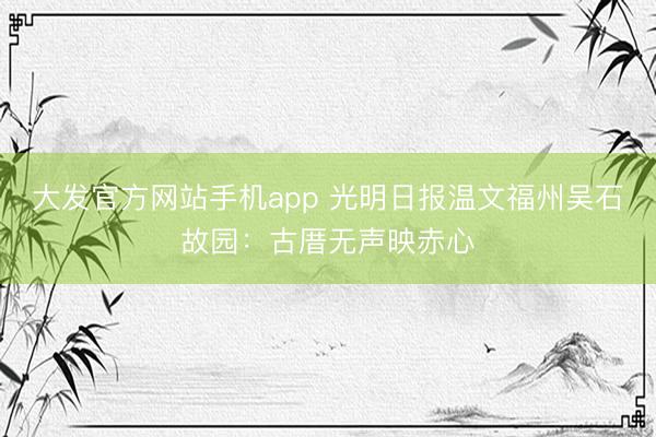 大发官方网站手机app 光明日报温文福州吴石故园：古厝无声映赤心