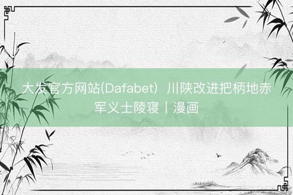 大发官方网站(Dafabet)  川陕改进把柄地赤军义士陵寝丨漫画