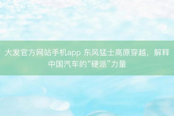 大发官方网站手机app 东风猛士高原穿越，解释中国汽车的“硬派”力量