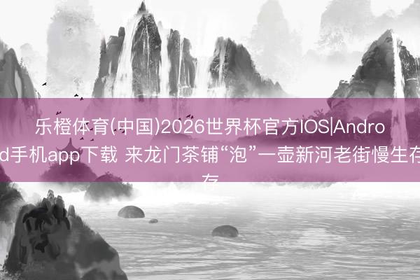 大发官方网站(Dafabet)  来龙门茶铺“泡”一壶新河老街慢生计