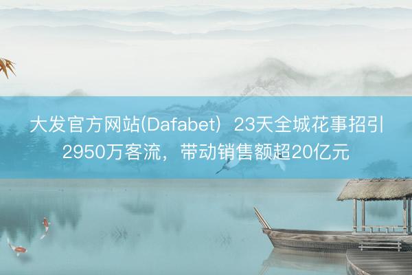 大发官方网站(Dafabet)  23天全城花事招引2950万客流，带动销售额超20亿元
