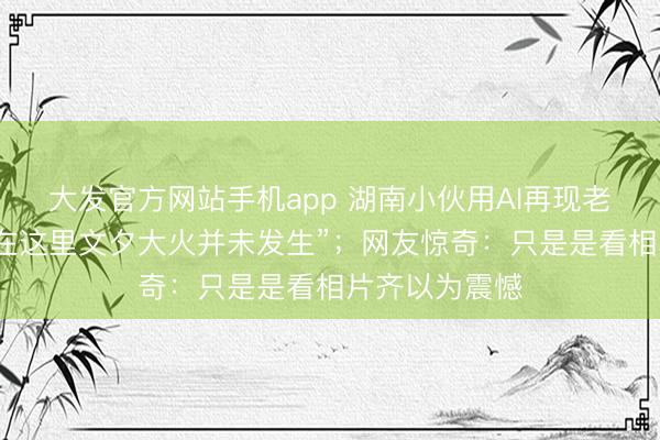 大发官方网站手机app 湖南小伙用AI再现老长沙园林，“在这里文夕大火并未发生”；网友惊奇：只是是看相片齐以为震憾