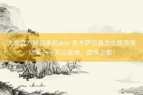 大发官方网站手机app 吉木萨尔县文化旅游策动案——天山圣地，武侠之都！