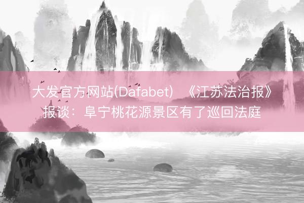 大发官方网站(Dafabet)  《江苏法治报》报谈：阜宁桃花源景区有了巡回法庭