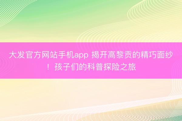 大发官方网站手机app 揭开高黎贡的精巧面纱！孩子们的科普探险之旅
