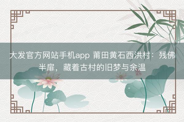 大发官方网站手机app 莆田黄石西洪村：残佛半扉，藏着古村的旧梦与余温