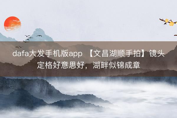 dafa大发手机版app 【文昌湖顺手拍】镜头定格好意思好，湖畔似锦成章