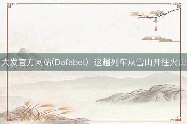 大发官方网站(Dafabet)  这趟列车从雪山开往火山