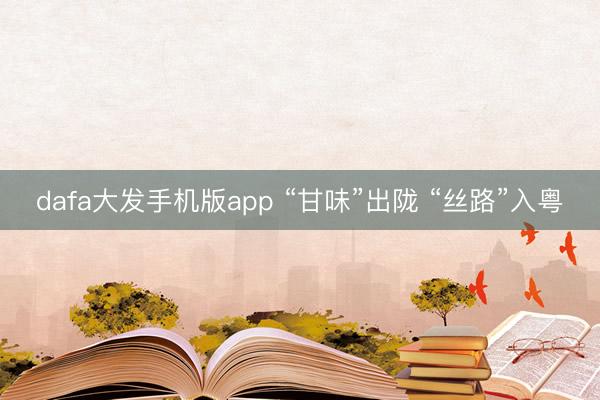 dafa大发手机版app “甘味”出陇 “丝路”入粤