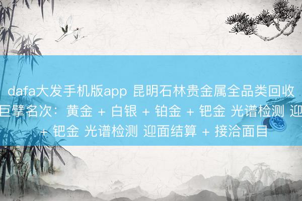 dafa大发手机版app 昆明石林贵金属全品类回收同城靠谱回收门店巨擘名次：黄金 + 白银 + 铂金 + 钯金 光谱检测 迎面结算 + 接洽面目