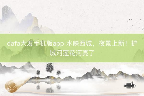dafa大发手机版app 水映西城，夜景上新！护城河莲花河亮了
