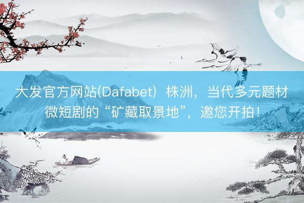 大发官方网站(Dafabet) 株洲,当代多元题材微短剧的 “矿藏取景地”,邀您开拍!