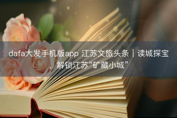 dafa大发手机版app 江苏文旅头条|读城探宝,解锁江苏“矿藏小城”