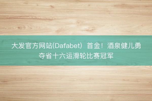 大发官方网站(Dafabet)  首金！酒泉健儿勇夺省十六运滑轮比赛冠军