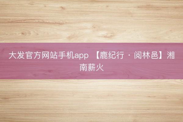大发官方网站手机app 【鹿纪行 · 阅林邑】湘南薪火