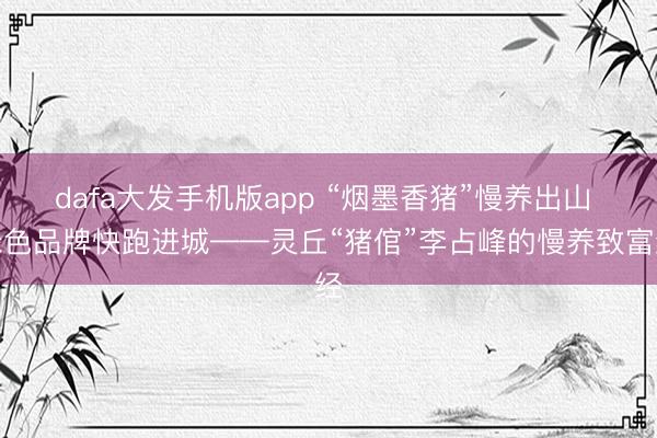 dafa大发手机版app “烟墨香猪”慢养出山 绿色品牌快跑进城——灵丘“猪倌”李占峰的慢养致富经