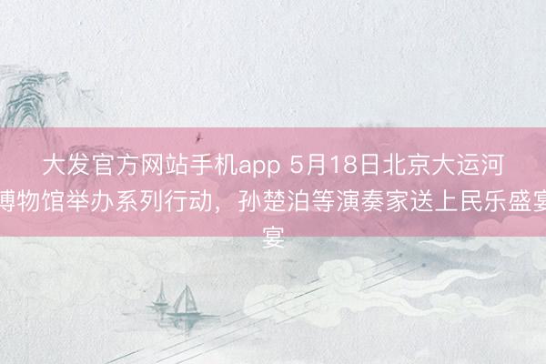大发官方网站手机app 5月18日北京大运河博物馆举办系列行动，孙楚泊等演奏家送上民乐盛宴