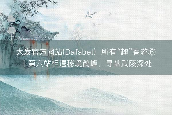 大发官方网站(Dafabet)  所有“趣”春游⑥｜第六站相遇秘境鹤峰，寻幽武陵深处