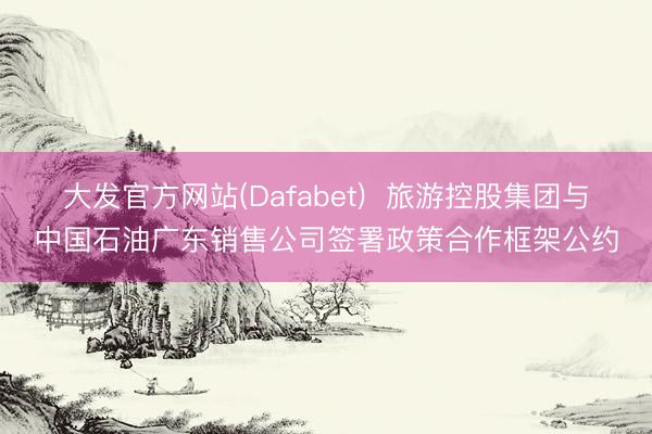 大发官方网站(Dafabet)  旅游控股集团与中国石油广东销售公司签署政策合作框架公约