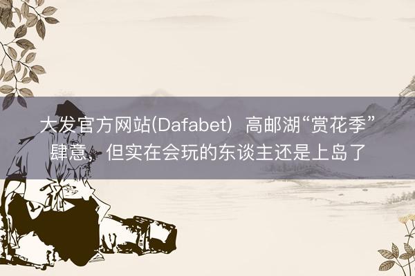 大发官方网站(Dafabet)  高邮湖“赏花季”肆意，但实在会玩的东谈主还是上岛了