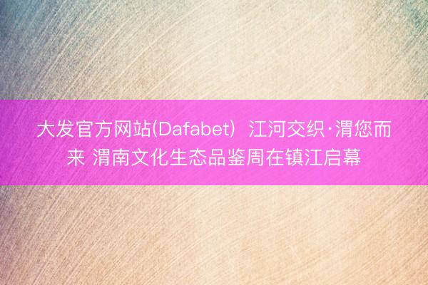大发官方网站(Dafabet)  江河交织·渭您而来 渭南文化生态品鉴周在镇江启幕
