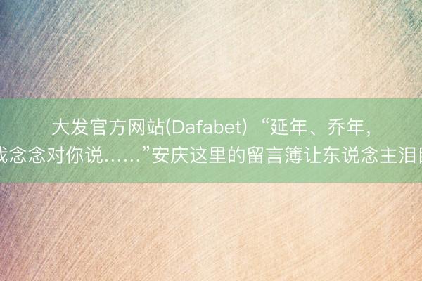 大发官方网站(Dafabet)  “延年、乔年，我念念对你说……”安庆这里的留言簿让东说念主泪目