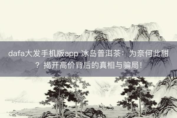 dafa大发手机版app 冰岛普洱茶：为奈何此甜？揭开高价背后的真相与骗局！