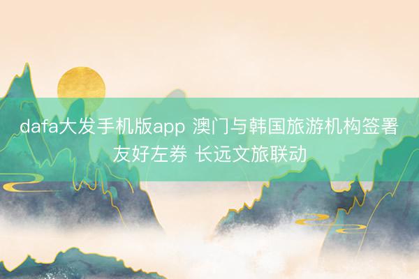 dafa大发手机版app 澳门与韩国旅游机构签署友好左券 长远文旅联动