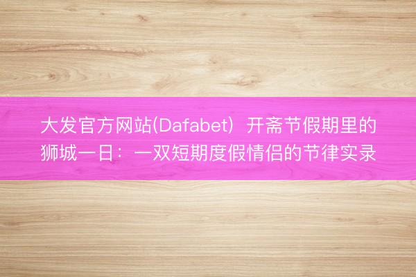 大发官方网站(Dafabet)  开斋节假期里的狮城一日：一双短期度假情侣的节律实录
