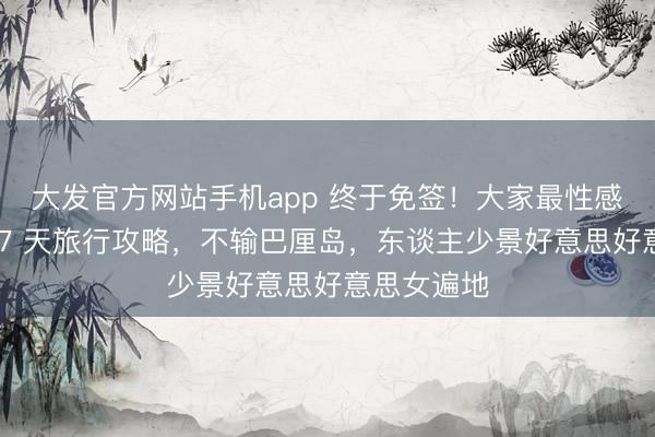 大发官方网站手机app 终于免签！大家最性感小众国度 7 天旅行攻略，不输巴厘岛，东谈主少景好意思好意思女遍地