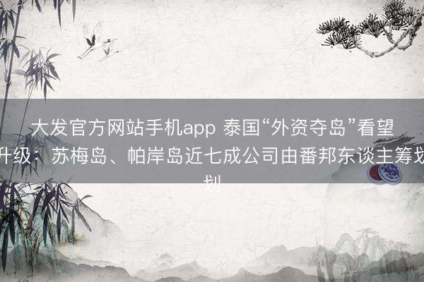 大发官方网站手机app 泰国“外资夺岛”看望升级：苏梅岛、帕岸岛近七成公司由番邦东谈主筹划