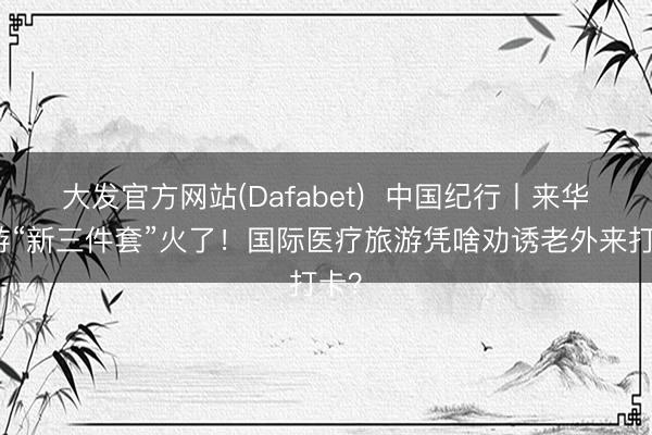 大发官方网站(Dafabet)  中国纪行丨来华旅游“新三件套”火了！国际医疗旅游凭啥劝诱老外来打卡？