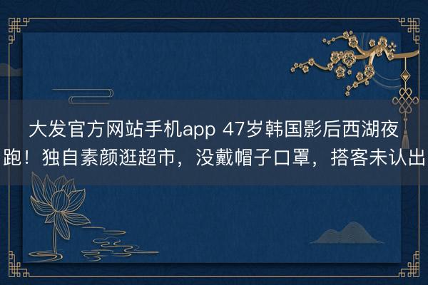 大发官方网站手机app 47岁韩国影后西湖夜跑！独自素颜逛超市，没戴帽子口罩，搭客未认出